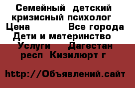 Семейный, детский, кризисный психолог › Цена ­ 2 000 - Все города Дети и материнство » Услуги   . Дагестан респ.,Кизилюрт г.